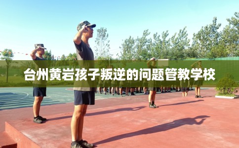 台州黄岩孩子叛逆的问题管教学校
