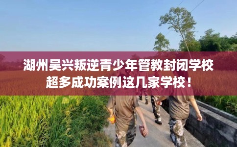 湖州吴兴叛逆青少年管教封闭学校超多成功案例这几家学校！