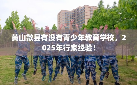 黄山歙县有没有青少年教育学校，2025年行家经验！