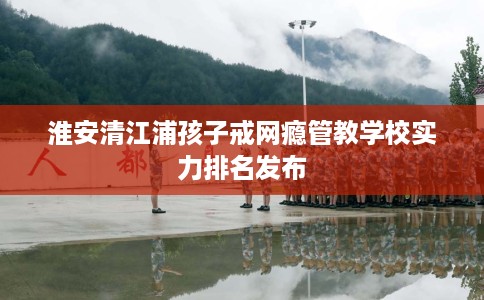 淮安清江浦孩子戒网瘾管教学校实力排名发布