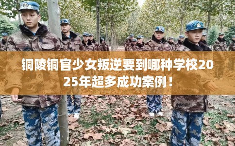 铜陵铜官少女叛逆要到哪种学校2025年超多成功案例！