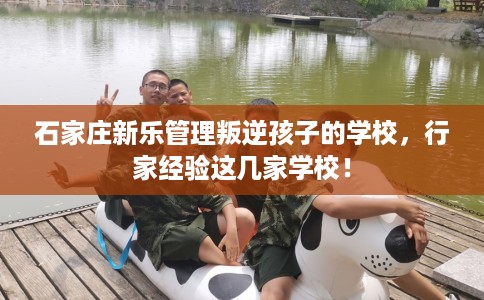 石家庄新乐管理叛逆孩子的学校，行家经验这几家学校！