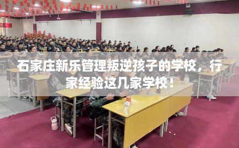 石家庄新乐管理叛逆孩子的学校，行家经验这几家学校！