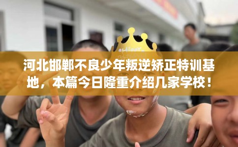 河北邯郸不良少年叛逆矫正特训基地，本篇今日隆重介绍几家学校！