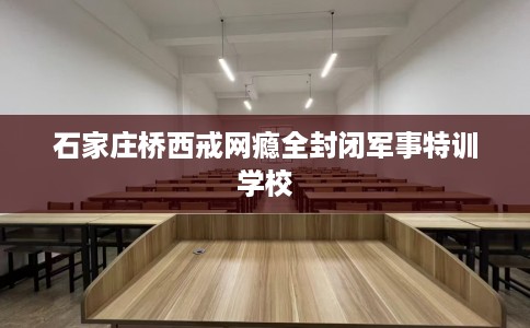 石家庄桥西戒网瘾全封闭军事特训学校