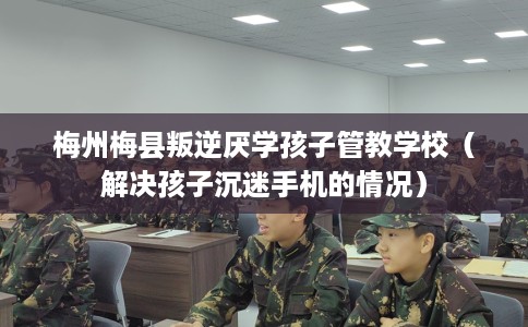 梅州梅县叛逆厌学孩子管教学校（解决孩子沉迷手机的情况）