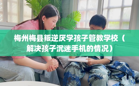 梅州梅县叛逆厌学孩子管教学校（解决孩子沉迷手机的情况）