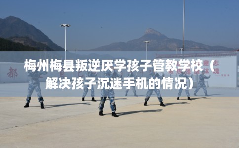 梅州梅县叛逆厌学孩子管教学校（解决孩子沉迷手机的情况）