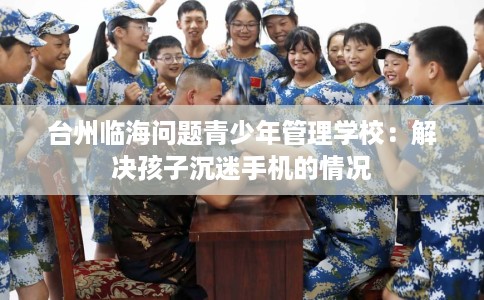台州临海问题青少年管理学校：解决孩子沉迷手机的情况