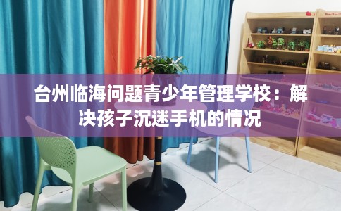 台州临海问题青少年管理学校：解决孩子沉迷手机的情况