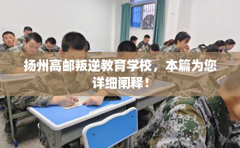 扬州高邮叛逆教育学校，本篇为您详细阐释！