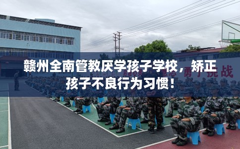 赣州全南管教厌学孩子学校，矫正孩子不良行为习惯！