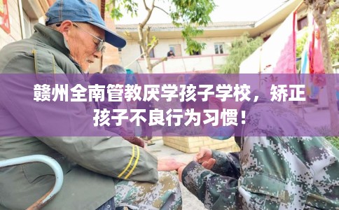 赣州全南管教厌学孩子学校，矫正孩子不良行为习惯！