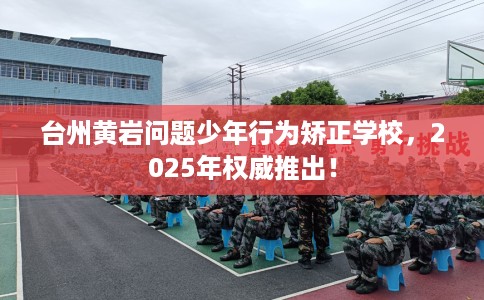 台州黄岩问题少年行为矫正学校，2025年权威推出！