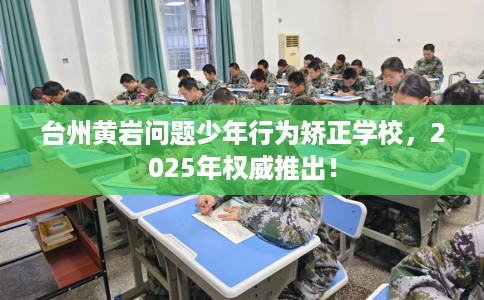 台州黄岩问题少年行为矫正学校，2025年权威推出！