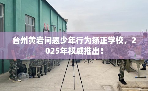 台州黄岩问题少年行为矫正学校，2025年权威推出！