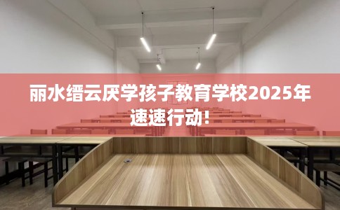丽水缙云厌学孩子教育学校2025年速速行动!