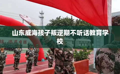 山东威海孩子叛逆期不听话教育学校