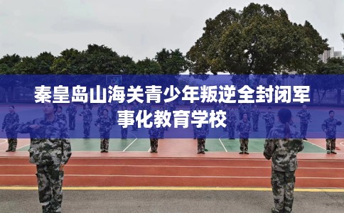 秦皇岛山海关青少年叛逆全封闭军事化教育学校