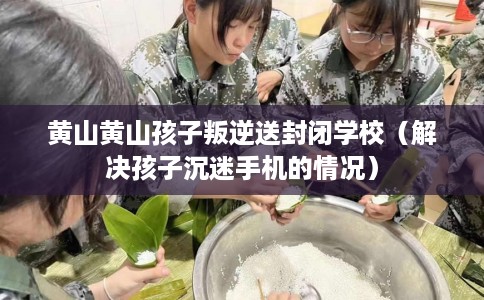 黄山黄山孩子叛逆送封闭学校（解决孩子沉迷手机的情况）