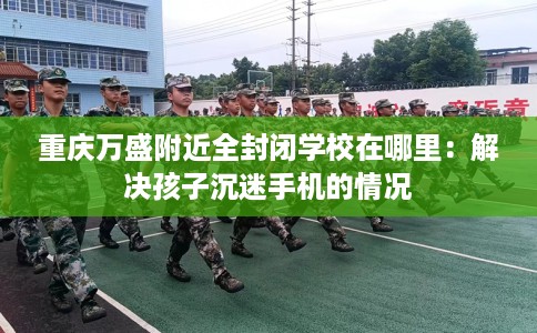 重庆万盛附近全封闭学校在哪里：解决孩子沉迷手机的情况