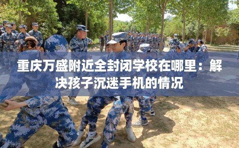 重庆万盛附近全封闭学校在哪里：解决孩子沉迷手机的情况