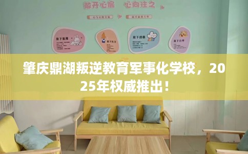 肇庆鼎湖叛逆教育军事化学校，2025年权威推出！