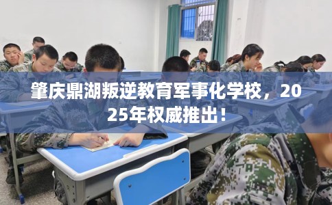 肇庆鼎湖叛逆教育军事化学校，2025年权威推出！