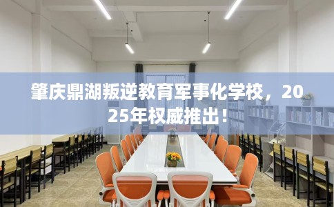 肇庆鼎湖叛逆教育军事化学校，2025年权威推出！