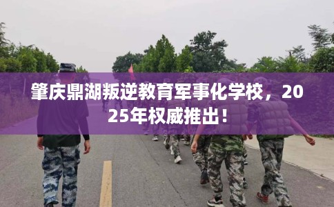 肇庆鼎湖叛逆教育军事化学校，2025年权威推出！