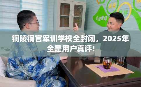 铜陵铜官军训学校全封闭，2025年全是用户真评!
