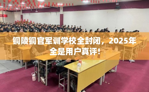 铜陵铜官军训学校全封闭，2025年全是用户真评!