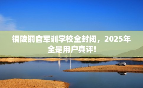 铜陵铜官军训学校全封闭，2025年全是用户真评!