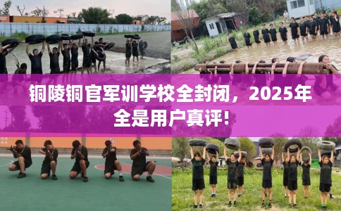铜陵铜官军训学校全封闭，2025年全是用户真评!