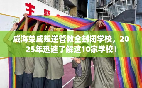 威海荣成叛逆管教全封闭学校，2025年迅速了解这10家学校！