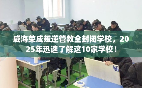 威海荣成叛逆管教全封闭学校，2025年迅速了解这10家学校！