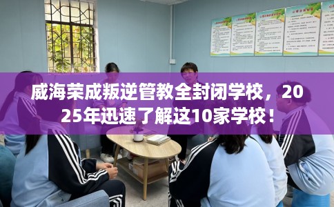 威海荣成叛逆管教全封闭学校，2025年迅速了解这10家学校！
