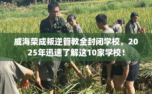 威海荣成叛逆管教全封闭学校，2025年迅速了解这10家学校！