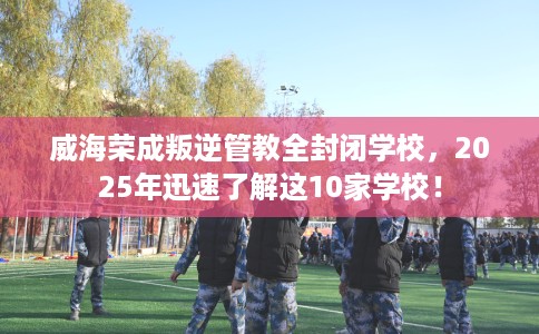 威海荣成叛逆管教全封闭学校，2025年迅速了解这10家学校！