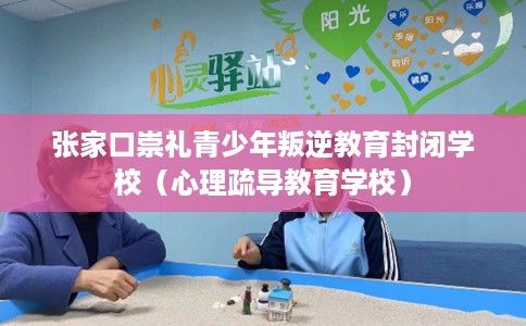 张家口崇礼青少年叛逆教育封闭学校（心理疏导教育学校）