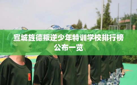 宣城旌德叛逆少年特训学校排行榜公布一览
