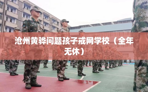 沧州黄骅问题孩子戒网学校（全年无休）