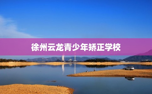 徐州云龙青少年矫正学校 徐州云龙青少年矫正学校