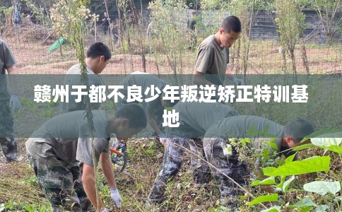 赣州于都不良少年叛逆矫正特训基地