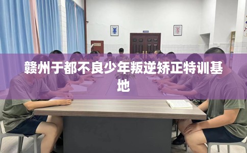赣州于都不良少年叛逆矫正特训基地