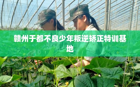 赣州于都不良少年叛逆矫正特训基地