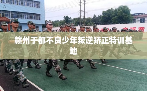 赣州于都不良少年叛逆矫正特训基地