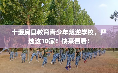 十堰房县教育青少年叛逆学校，严选这10家！快来看看！