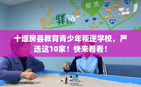 十堰房县教育青少年叛逆学校，严选这10家！快来看看！