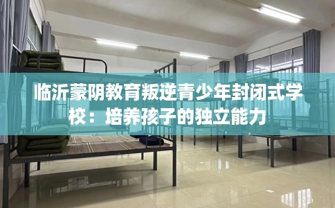 临沂蒙阴教育叛逆青少年封闭式学校:培养孩子的独立能力 临沂蒙阴教育叛逆青少年封闭式学校:培养孩子的独立能力